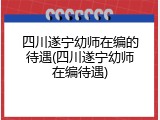 四川遂宁幼师在编的待遇(四川遂宁幼师在编待遇)