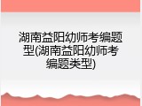 湖南益阳幼师考编题型(湖南益阳幼师考编题类型)
