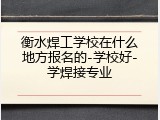 衡水焊工学校在什么地方报名的-学校好-学焊接专业
