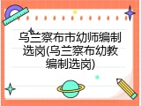 乌兰察布市幼师编制选岗(乌兰察布幼教编制选岗)