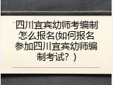 四川宜宾幼师考编制怎么报名(如何报名参加四川宜宾幼师编制考试？)