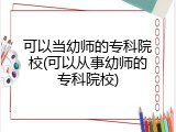可以当幼师的专科院校(可以从事幼师的专科院校)