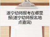 遂宁幼师报考在哪里报(遂宁幼师报名地点查询)