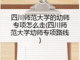 四川师范大学的幼师专项怎么走(四川师范大学幼师专项路线)
