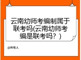 云南幼师考编制属于联考吗(云南幼师考编是联考吗？)