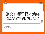 遵义在哪里报考幼师(遵义幼师报考地址)