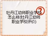 牡丹江幼师职业学校怎么样(牡丹江幼师职业学校评价)
