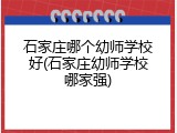 石家庄哪个幼师学校好(石家庄幼师学校哪家强)