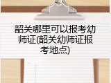 韶关哪里可以报考幼师证(韶关幼师证报考地点)
