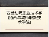 西昌幼师职业技术学院(西昌幼师职教技术学院)