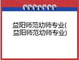 益阳师范幼师专业(益阳师范幼师专业)