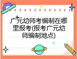 广元幼师考编制在哪里报考(报考广元幼师编制地点)