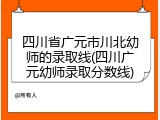 四川省广元市川北幼师的录取线(四川广元幼师录取分数线)