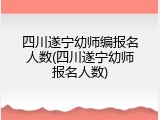 四川遂宁幼师编报名人数(四川遂宁幼师报名人数)