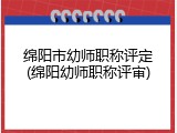 绵阳市幼师职称评定(绵阳幼师职称评审)