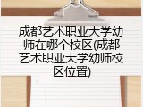 成都艺术职业大学幼师在哪个校区(成都艺术职业大学幼师校区位置)