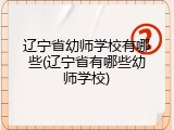 辽宁省幼师学校有哪些(辽宁省有哪些幼师学校)
