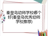 秦皇岛幼师学校哪个好(秦皇岛优秀幼师学校推荐)