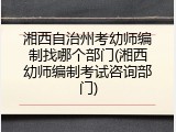 湘西自治州考幼师编制找哪个部门(湘西幼师编制考试咨询部门)