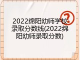 2022绵阳幼师学校录取分数线(2022绵阳幼师录取分数)
