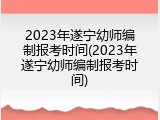 2023年遂宁幼师编制报考时间(2023年遂宁幼师编制报考时间)