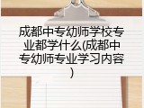 成都中专幼师学校专业都学什么(成都中专幼师专业学习内容)