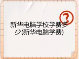 新华电脑学校学费多少(新华电脑学费)