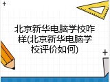 北京新华电脑学校咋样(北京新华电脑学校评价如何)