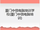 厦门中信电脑培训学校(厦门中信电脑培训)