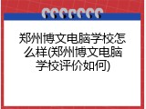 郑州博文电脑学校怎么样(郑州博文电脑学校评价如何)