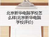 北京新华电脑学校怎么样(北京新华电脑学校评价)