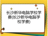 长沙新华电脑学校学费(长沙新华电脑学校学费)