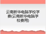 云南新华电脑学校学费(云南新华电脑学校费用)