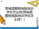 商城县鹏程电脑培训学校怎么样(商城县鹏程电脑培训学校怎么样？)