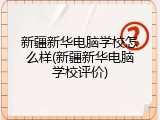 新疆新华电脑学校怎么样(新疆新华电脑学校评价)