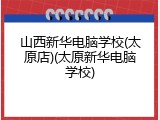 山西新华电脑学校(太原店)(太原新华电脑学校)