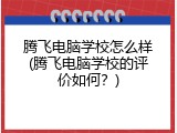 腾飞电脑学校怎么样(腾飞电脑学校的评价如何？)