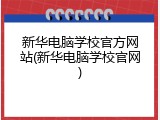 新华电脑学校官方网站(新华电脑学校官网)
