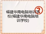 福建华南电脑培训学校(福建华南电脑培训学校)