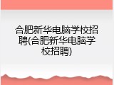 合肥新华电脑学校招聘(合肥新华电脑学校招聘)