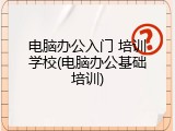 电脑办公入门 培训学校(电脑办公基础培训)