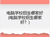 电脑学校招生哪家好(电脑学校招生哪家好？)