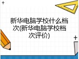 新华电脑学校什么档次(新华电脑学校档次评价)