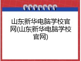 山东新华电脑学校官网(山东新华电脑学校官网)