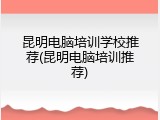 昆明电脑培训学校推荐(昆明电脑培训推荐)