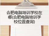 合肥电脑培训学校在哪(合肥电脑培训学校位置查询)