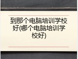 到那个电脑培训学校好(哪个电脑培训学校好)
