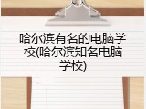哈尔滨有名的电脑学校(哈尔滨知名电脑学校)