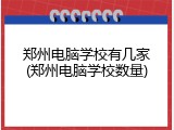 郑州电脑学校有几家(郑州电脑学校数量)