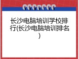 长沙电脑培训学校排行(长沙电脑培训排名)